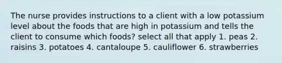 The nurse provides instructions to a client with a low potassium level about the foods that are high in potassium and tells the client to consume which foods? select all that apply 1. peas 2. raisins 3. potatoes 4. cantaloupe 5. cauliflower 6. strawberries