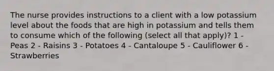 The nurse provides instructions to a client with a low potassium level about the foods that are high in potassium and tells them to consume which of the following (select all that apply)? 1 - Peas 2 - Raisins 3 - Potatoes 4 - Cantaloupe 5 - Cauliflower 6 - Strawberries