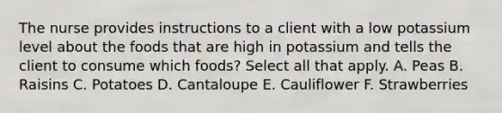 The nurse provides instructions to a client with a low potassium level about the foods that are high in potassium and tells the client to consume which foods? Select all that apply. A. Peas B. Raisins C. Potatoes D. Cantaloupe E. Cauliflower F. Strawberries