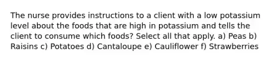 The nurse provides instructions to a client with a low potassium level about the foods that are high in potassium and tells the client to consume which foods? Select all that apply. a) Peas b) Raisins c) Potatoes d) Cantaloupe e) Cauliflower f) Strawberries