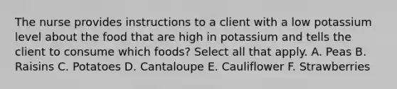 The nurse provides instructions to a client with a low potassium level about the food that are high in potassium and tells the client to consume which foods? Select all that apply. A. Peas B. Raisins C. Potatoes D. Cantaloupe E. Cauliflower F. Strawberries