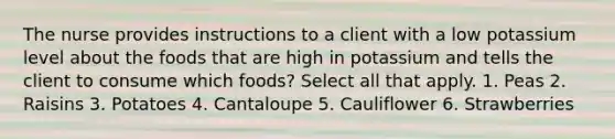 The nurse provides instructions to a client with a low potassium level about the foods that are high in potassium and tells the client to consume which foods? Select all that apply. 1. Peas 2. Raisins 3. Potatoes 4. Cantaloupe 5. Cauliflower 6. Strawberries