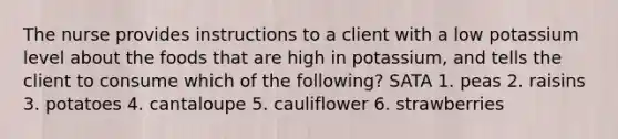 The nurse provides instructions to a client with a low potassium level about the foods that are high in potassium, and tells the client to consume which of the following? SATA 1. peas 2. raisins 3. potatoes 4. cantaloupe 5. cauliflower 6. strawberries