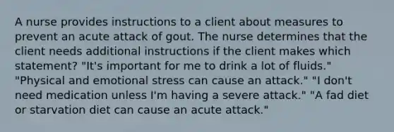 A nurse provides instructions to a client about measures to prevent an acute attack of gout. The nurse determines that the client needs additional instructions if the client makes which statement? "It's important for me to drink a lot of fluids." "Physical and emotional stress can cause an attack." "I don't need medication unless I'm having a severe attack." "A fad diet or starvation diet can cause an acute attack."