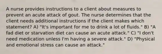 A nurse provides instructions to a client about measures to prevent an acute attack of gout. The nurse determines that the client needs additional instructions if the client makes which statement? A) "It's important for me to drink a lot of fluids." B) "A fad diet or starvation diet can cause an acute attack." C) "I don't need medication unless I'm having a severe attack." D) "Physical and emotional stress can cause an attack."