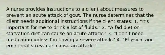 A nurse provides instructions to a client about measures to prevent an acute attack of gout. The nurse determines that the client needs additional instructions if the client states: 1. "It's important for me to drink a lot of fluids." 2. "A fad diet or starvation diet can cause an acute attack." 3. "I don't need medication unless I'm having a severe attack." 4. "Physical and emotional stress can cause an attack."