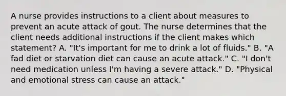 A nurse provides instructions to a client about measures to prevent an acute attack of gout. The nurse determines that the client needs additional instructions if the client makes which statement? A. "It's important for me to drink a lot of fluids." B. "A fad diet or starvation diet can cause an acute attack." C. "I don't need medication unless I'm having a severe attack." D. "Physical and emotional stress can cause an attack."