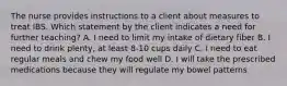 The nurse provides instructions to a client about measures to treat IBS. Which statement by the client indicates a need for further teaching? A. I need to limit my intake of dietary fiber B. I need to drink plenty, at least 8-10 cups daily C. I need to eat regular meals and chew my food well D. I will take the prescribed medications because they will regulate my bowel patterns