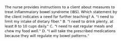 The nurse provides instructions to a client about measures to treat inflammatory bowel syndrome (IBS). Which statement by the client indicates a need for further teaching? A. "I need to limit my intake of dietary fiber." B. "I need to drink plenty, at least 8 to 10 cups daily." C. "I need to eat regular meals and chew my food well." D. "I will take the prescribed medications because they will regulate my bowel patterns."