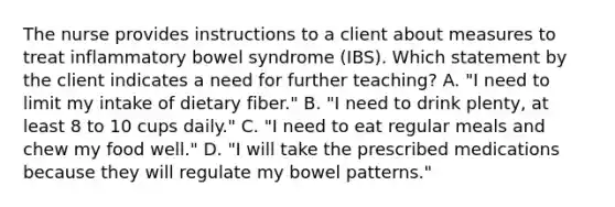 The nurse provides instructions to a client about measures to treat inflammatory bowel syndrome (IBS). Which statement by the client indicates a need for further teaching? A. "I need to limit my intake of dietary fiber." B. "I need to drink plenty, at least 8 to 10 cups daily." C. "I need to eat regular meals and chew my food well." D. "I will take the prescribed medications because they will regulate my bowel patterns."