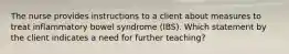 The nurse provides instructions to a client about measures to treat inflammatory bowel syndrome (IBS). Which statement by the client indicates a need for further teaching?