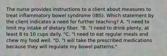 The nurse provides instructions to a client about measures to treat inflammatory bowel syndrome (IBS). Which statement by the client indicates a need for further teaching? A. "I need to limit my intake of dietary fiber. "B. "I need to drink plenty, at least 8 to 10 cups daily. "C. "I need to eat regular meals and chew my food well. "D. "I will take the prescribed medications because they will regulate my bowel patterns."