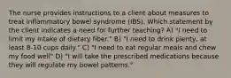 The nurse provides instructions to a client about measures to treat inflammatory bowel syndrome (IBS). Which statement by the client indicates a need for further teaching? A) "I need to limit my intake of dietary fiber." B) "I need to drink plenty, at least 8-10 cups daily." C) "I need to eat regular meals and chew my food well" D) "I will take the prescribed medications because they will regulate my bowel patterns."