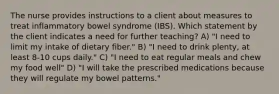 The nurse provides instructions to a client about measures to treat inflammatory bowel syndrome (IBS). Which statement by the client indicates a need for further teaching? A) "I need to limit my intake of dietary fiber." B) "I need to drink plenty, at least 8-10 cups daily." C) "I need to eat regular meals and chew my food well" D) "I will take the prescribed medications because they will regulate my bowel patterns."