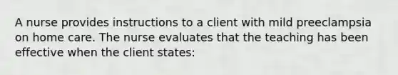 A nurse provides instructions to a client with mild preeclampsia on home care. The nurse evaluates that the teaching has been effective when the client states: