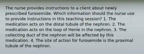 The nurse provides instructions to a client about newly prescribed furosemide. Which information should the nurse use to provide instructions in this teaching session? 1. The medication acts on the distal tubule of the nephron. 2. The medication acts on the loop of Henle in the nephron. 3. The collecting duct of the nephron will be affected by this medication. 4. The site of action for furosemide is the proximal tubule of the nephron.