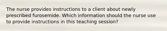 The nurse provides instructions to a client about newly prescribed furosemide. Which information should the nurse use to provide instructions in this teaching session?