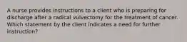 A nurse provides instructions to a client who is preparing for discharge after a radical vulvectomy for the treatment of cancer. Which statement by the client indicates a need for further instruction?