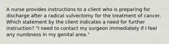 A nurse provides instructions to a client who is preparing for discharge after a radical vulvectomy for the treatment of cancer. Which statement by the client indicates a need for further instruction? "I need to contact my surgeon immediately if I feel any numbness in my genital area."