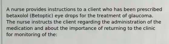 A nurse provides instructions to a client who has been prescribed betaxolol (Betoptic) eye drops for the treatment of glaucoma. The nurse instructs the client regarding the administration of the medication and about the importance of returning to the clinic for monitoring of the: