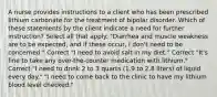 A nurse provides instructions to a client who has been prescribed lithium carbonate for the treatment of bipolar disorder. Which of these statements by the client indicate a need for further instruction? Select all that apply. "Diarrhea and muscle weakness are to be expected, and if these occur, I don't need to be concerned." Correct "I need to avoid salt in my diet." Correct "It's fine to take any over-the-counter medication with lithium." Correct "I need to drink 2 to 3 quarts (1.9 to 2.8 liters) of liquid every day." "I need to come back to the clinic to have my lithium blood level checked."