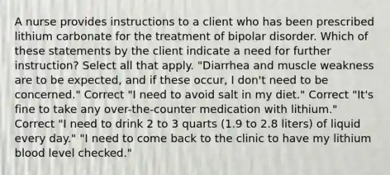 A nurse provides instructions to a client who has been prescribed lithium carbonate for the treatment of bipolar disorder. Which of these statements by the client indicate a need for further instruction? Select all that apply. "Diarrhea and muscle weakness are to be expected, and if these occur, I don't need to be concerned." Correct "I need to avoid salt in my diet." Correct "It's fine to take any over-the-counter medication with lithium." Correct "I need to drink 2 to 3 quarts (1.9 to 2.8 liters) of liquid every day." "I need to come back to the clinic to have my lithium blood level checked."