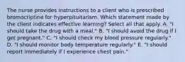 The nurse provides instructions to a client who is prescribed bromocriptine for hyperpituitarism. Which statement made by the client indicates effective learning? Select all that apply. A. "I should take the drug with a meal." B. "I should avoid the drug if I get pregnant." C. "I should check my blood pressure regularly." D. "I should monitor body temperature regularly." E. "I should report immediately if I experience chest pain."