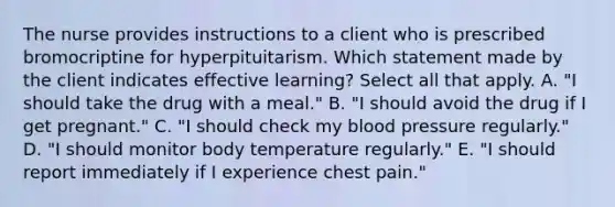 The nurse provides instructions to a client who is prescribed bromocriptine for hyperpituitarism. Which statement made by the client indicates effective learning? Select all that apply. A. "I should take the drug with a meal." B. "I should avoid the drug if I get pregnant." C. "I should check my blood pressure regularly." D. "I should monitor body temperature regularly." E. "I should report immediately if I experience chest pain."