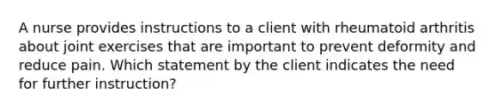 A nurse provides instructions to a client with rheumatoid arthritis about joint exercises that are important to prevent deformity and reduce pain. Which statement by the client indicates the need for further instruction?