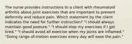 The nurse provides instructions to a client with rheumatoid arthritis about joint exercises that are important to prevent deformity and reduce pain. Which statement by the client indicates the need for further instruction? "I should always maintain good posture." "I should stop my exercises if I get tired." "I should avoid all exercise when my joints are inflamed." "Doing range-of-motion exercises every day will ease the pain."