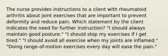 The nurse provides instructions to a client with rheumatoid arthritis about joint exercises that are important to prevent deformity and reduce pain. Which statement by the client indicates the need for further instruction? "I should always maintain good posture." "I should stop my exercises if I get tired." "I should avoid all exercise when my joints are inflamed." "Doing range-of-motion exercises every day will ease the pain."