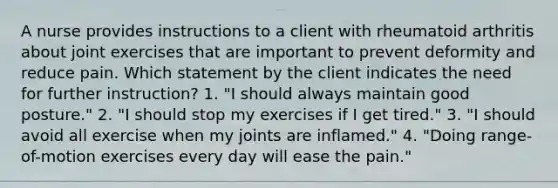 A nurse provides instructions to a client with rheumatoid arthritis about joint exercises that are important to prevent deformity and reduce pain. Which statement by the client indicates the need for further instruction? 1. "I should always maintain good posture." 2. "I should stop my exercises if I get tired." 3. "I should avoid all exercise when my joints are inflamed." 4. "Doing range-of-motion exercises every day will ease the pain."