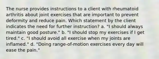 The nurse provides instructions to a client with rheumatoid arthritis about joint exercises that are important to prevent deformity and reduce pain. Which statement by the client indicates the need for further instruction? a. "I should always maintain good posture." b. "I should stop my exercises if I get tired." c. "I should avoid all exercise when my joints are inflamed." d. "Doing range-of-motion exercises every day will ease the pain."