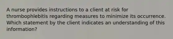 A nurse provides instructions to a client at risk for thrombophlebitis regarding measures to minimize its occurrence. Which statement by the client indicates an understanding of this information?