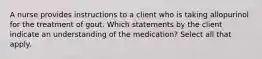 A nurse provides instructions to a client who is taking allopurinol for the treatment of gout. Which statements by the client indicate an understanding of the medication? Select all that apply.