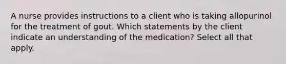 A nurse provides instructions to a client who is taking allopurinol for the treatment of gout. Which statements by the client indicate an understanding of the medication? Select all that apply.