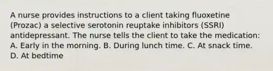 A nurse provides instructions to a client taking fluoxetine (Prozac) a selective serotonin reuptake inhibitors (SSRI) antidepressant. The nurse tells the client to take the medication: A. Early in the morning. B. During lunch time. C. At snack time. D. At bedtime