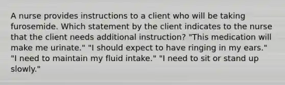 A nurse provides instructions to a client who will be taking furosemide. Which statement by the client indicates to the nurse that the client needs additional instruction? "This medication will make me urinate." "I should expect to have ringing in my ears." "I need to maintain my fluid intake." "I need to sit or stand up slowly."