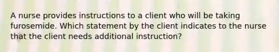 A nurse provides instructions to a client who will be taking furosemide. Which statement by the client indicates to the nurse that the client needs additional instruction?