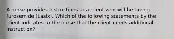 A nurse provides instructions to a client who will be taking furosemide (Lasix). Which of the following statements by the client indicates to the nurse that the client needs additional instruction?