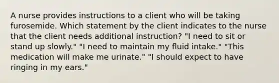 A nurse provides instructions to a client who will be taking furosemide. Which statement by the client indicates to the nurse that the client needs additional instruction? "I need to sit or stand up slowly." "I need to maintain my fluid intake." "This medication will make me urinate." "I should expect to have ringing in my ears."