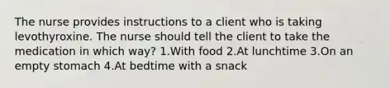 The nurse provides instructions to a client who is taking levothyroxine. The nurse should tell the client to take the medication in which way? 1.With food 2.At lunchtime 3.On an empty stomach 4.At bedtime with a snack