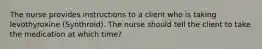 The nurse provides instructions to a client who is taking levothyroxine (Synthroid). The nurse should tell the client to take the medication at which time?