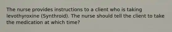 The nurse provides instructions to a client who is taking levothyroxine (Synthroid). The nurse should tell the client to take the medication at which time?