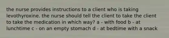 the nurse provides instructions to a client who is taking levothyroxine. the nurse should tell the client to take the client to take the medication in which way? a - with food b - at lunchtime c - on an empty stomach d - at bedtime with a snack