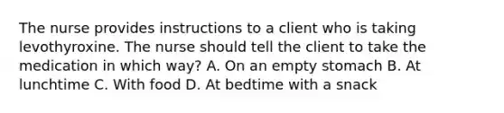 The nurse provides instructions to a client who is taking levothyroxine. The nurse should tell the client to take the medication in which way? A. On an empty stomach B. At lunchtime C. With food D. At bedtime with a snack