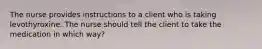 The nurse provides instructions to a client who is taking levothyroxine. The nurse should tell the client to take the medication in which way?