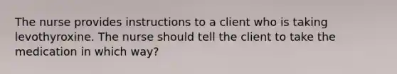 The nurse provides instructions to a client who is taking levothyroxine. The nurse should tell the client to take the medication in which way?