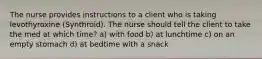 The nurse provides instructions to a client who is taking levothyroxine (Synthroid). The nurse should tell the client to take the med at which time? a) with food b) at lunchtime c) on an empty stomach d) at bedtime with a snack