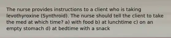 The nurse provides instructions to a client who is taking levothyroxine (Synthroid). The nurse should tell the client to take the med at which time? a) with food b) at lunchtime c) on an empty stomach d) at bedtime with a snack